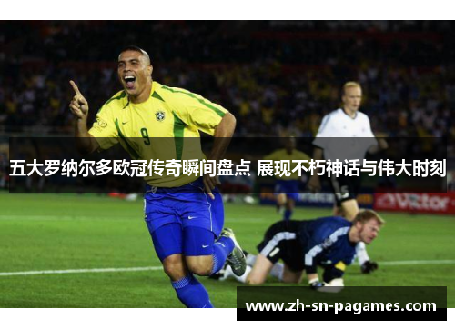 五大罗纳尔多欧冠传奇瞬间盘点 展现不朽神话与伟大时刻 五大罗纳尔多欧冠传奇瞬间盘点 展现不朽神话与伟大时刻