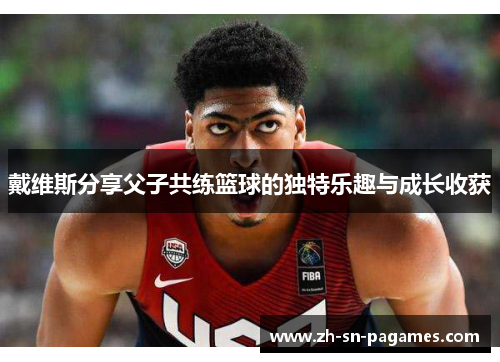 戴维斯分享父子共练篮球的独特乐趣与成长收获