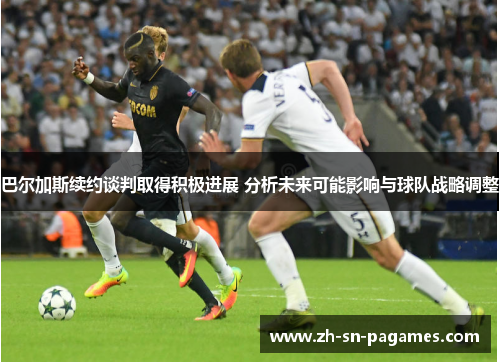 巴尔加斯续约谈判取得积极进展 分析未来可能影响与球队战略调整 巴尔加斯续约谈判取得积极进展 分析未来可能影响与球队战略调整