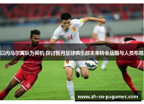 以内马尔离队为契机 探讨新月足球俱乐部未来转会战略与人员布局 以内马尔离队为契机 探讨新月足球俱乐部未来转会战略与人员布局