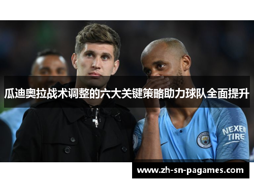 瓜迪奥拉战术调整的六大关键策略助力球队全面提升 瓜迪奥拉战术调整的六大关键策略助力球队全面提升