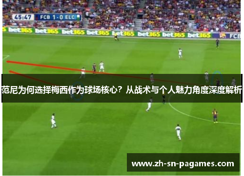 范尼为何选择梅西作为球场核心?从战术与个人魅力角度深度解析 范尼为何选择梅西作为球场核心?从战术与个人魅力角度深度解析