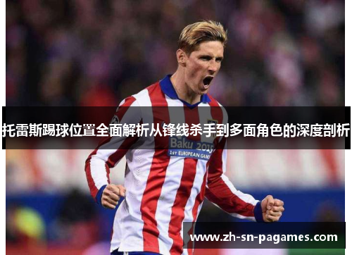 托雷斯踢球位置全面解析从锋线杀手到多面角色的深度剖析