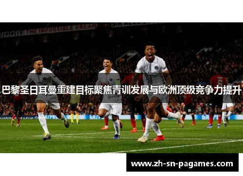 巴黎圣日耳曼重建目标聚焦青训发展与欧洲顶级竞争力提升 巴黎圣日耳曼重建目标聚焦青训发展与欧洲顶级竞争力提升