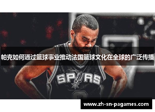 帕克如何通过篮球事业推动法国篮球文化在全球的广泛传播 帕克如何通过篮球事业推动法国篮球文化在全球的广泛传播