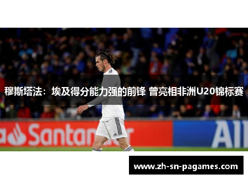 穆斯塔法：埃及得分能力强的前锋 曾亮相非洲U20锦标赛