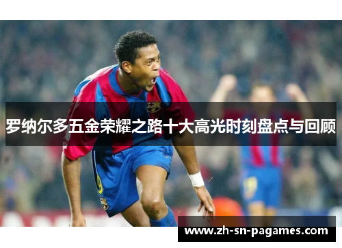 罗纳尔多五金荣耀之路十大高光时刻盘点与回顾 罗纳尔多五金荣耀之路十大高光时刻盘点与回顾