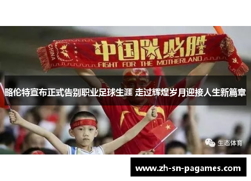 略伦特宣布正式告别职业足球生涯 走过辉煌岁月迎接人生新篇章 略伦特宣布正式告别职业足球生涯 走过辉煌岁月迎接人生新篇章