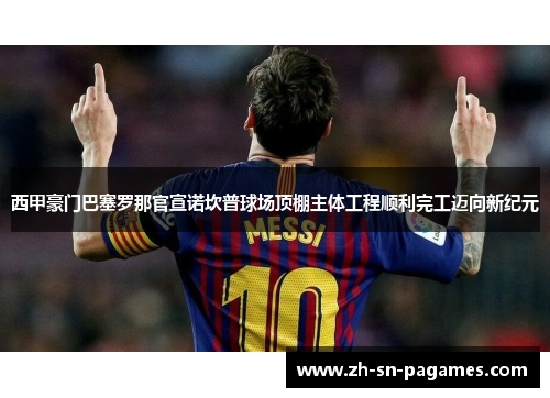 西甲豪门巴塞罗那官宣诺坎普球场顶棚主体工程顺利完工迈向新纪元 西甲豪门巴塞罗那官宣诺坎普球场顶棚主体工程顺利完工迈向新纪元